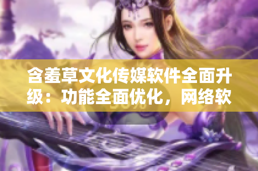 含羞草文化傳媒軟件全面升級(jí)：功能全面優(yōu)化，網(wǎng)絡(luò)軟件編輯必備利器