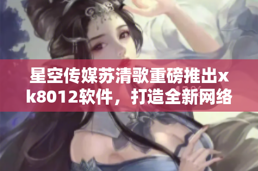 星空傳媒蘇清歌重磅推出xk8012軟件，打造全新網(wǎng)絡(luò)體驗(yàn)