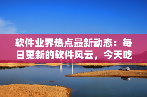 軟件業(yè)界熱點(diǎn)最新動(dòng)態(tài)：每日更新的軟件風(fēng)云，今天吃什么瓜？