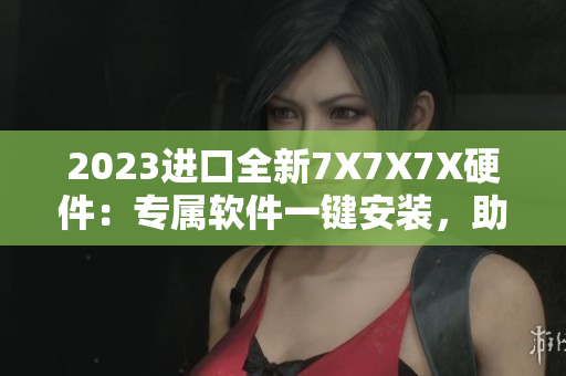 2023進(jìn)口全新7X7X7X硬件：專屬軟件一鍵安裝，助力高效工作！