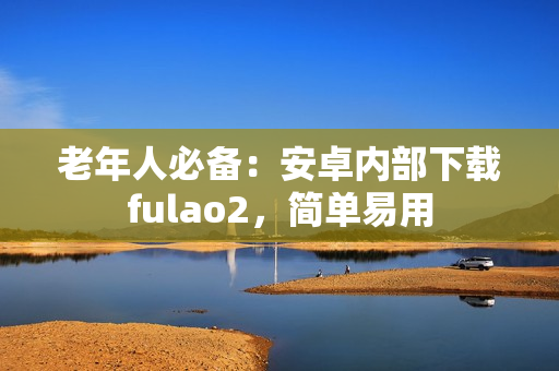 老年人必備：安卓內部下載fulao2，簡單易用
