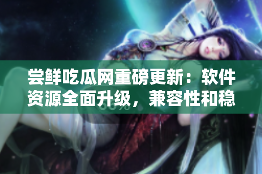 嘗鮮吃瓜網(wǎng)重磅更新：軟件資源全面升級，兼容性和穩(wěn)定性大幅提升！