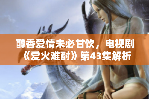 醇香愛情未必甘飲，電視劇《愛火難酎》第43集解析