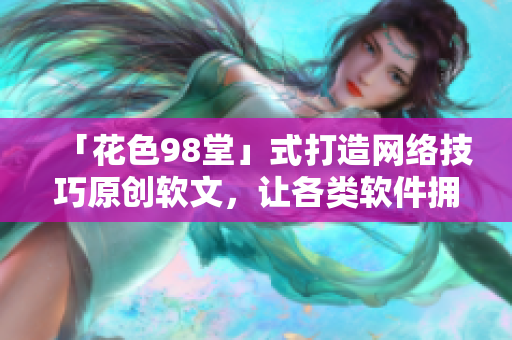 「花色98堂」式打造網(wǎng)絡(luò)技巧原創(chuàng)軟文，讓各類軟件擁有創(chuàng)新生機(jī)