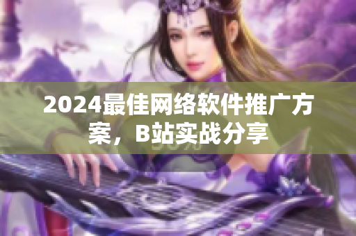2024最佳網(wǎng)絡(luò)軟件推廣方案，B站實戰(zhàn)分享