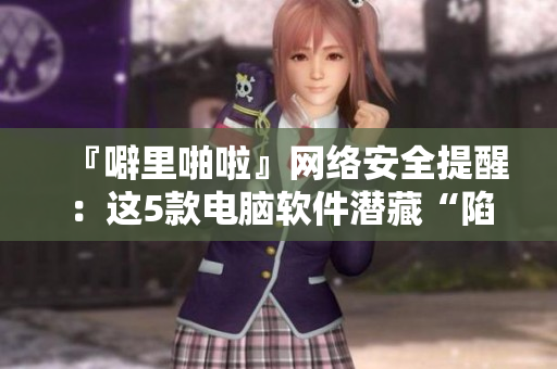 『噼里啪啦』網(wǎng)絡(luò)安全提醒：這5款電腦軟件潛藏“陷阱”！