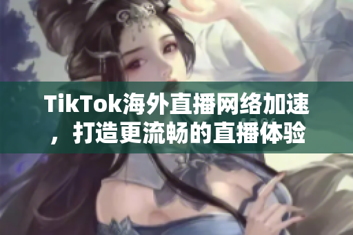 TikTok海外直播網(wǎng)絡(luò)加速，打造更流暢的直播體驗(yàn)