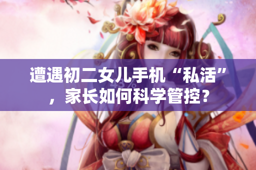 遭遇初二女兒手機(jī)“私活”，家長(zhǎng)如何科學(xué)管控？