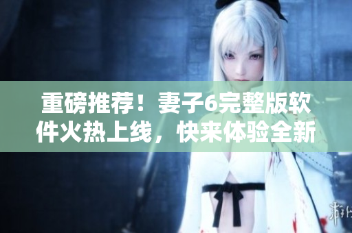 重磅推薦！妻子6完整版軟件火熱上線，快來體驗全新視覺盛宴！