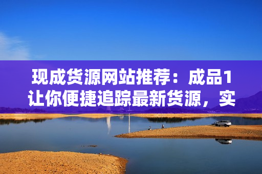 現(xiàn)成貨源網(wǎng)站推薦：成品1讓你便捷追蹤最新貨源，實(shí)現(xiàn)零風(fēng)險(xiǎn)采購！