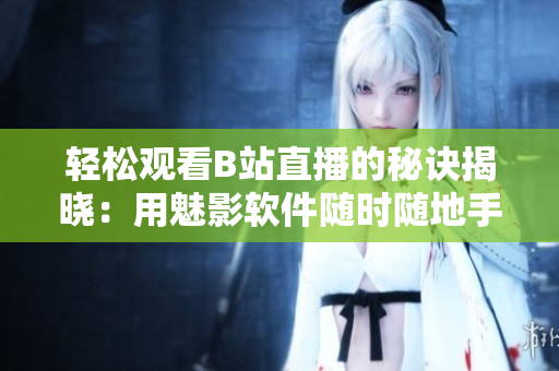 輕松觀看B站直播的秘訣揭曉：用魅影軟件隨時隨地手機直播觀看