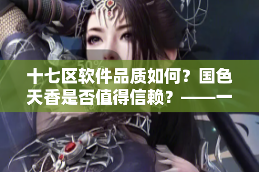 十七區(qū)軟件品質(zhì)如何？國色天香是否值得信賴？——一位編輯的經(jīng)驗(yàn)分享
