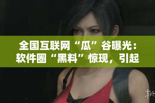 全國互聯(lián)網(wǎng)“瓜”谷曝光：軟件圈“黑料”驚現(xiàn)，引起熱議