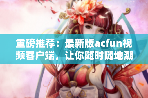 重磅推薦：最新版acfun視頻客戶端，讓你隨時隨地潮流資訊不漏看！
