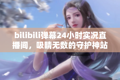 bilibili彈幕24小時(shí)實(shí)況直播間，吸睛無(wú)數(shù)的守護(hù)神站！
