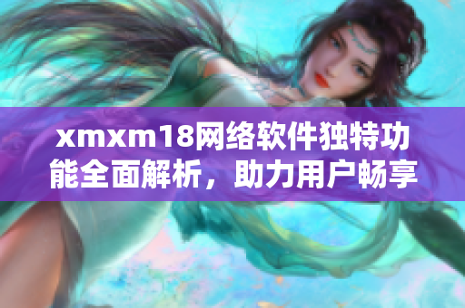 xmxm18網(wǎng)絡(luò)軟件獨(dú)特功能全面解析，助力用戶暢享網(wǎng)絡(luò)世界
