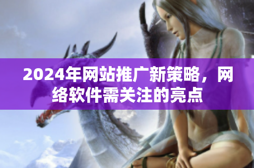 2024年網(wǎng)站推廣新策略，網(wǎng)絡(luò)軟件需關(guān)注的亮點(diǎn)