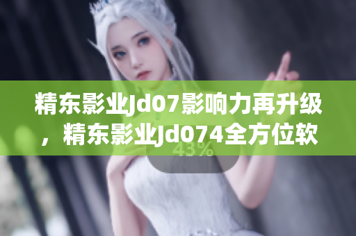 精東影業(yè)Jd07影響力再升級，精東影業(yè)Jd074全方位軟件引領(lǐng)新潮流