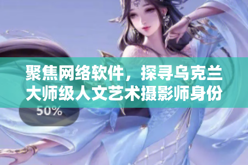 聚焦網(wǎng)絡(luò)軟件，探尋烏克蘭大師級(jí)人文藝術(shù)攝影師身份