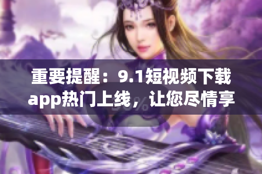 重要提醒：9.1短視頻下載app熱門(mén)上線，讓您盡情享受無(wú)廣告高清視頻體驗(yàn)！