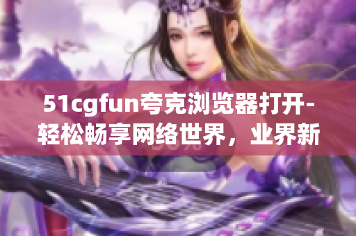 51cgfun夸克瀏覽器打開-輕松暢享網(wǎng)絡(luò)世界，業(yè)界新秀夸克瀏覽器亮相