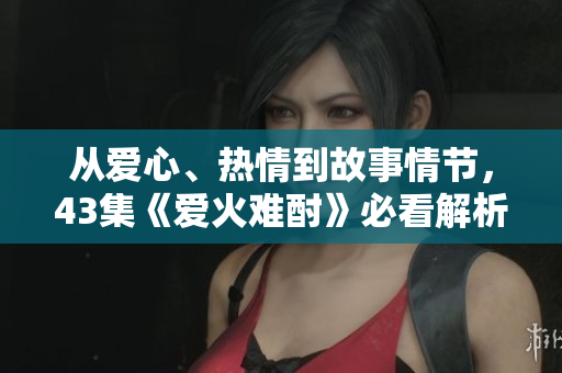 從愛(ài)心、熱情到故事情節(jié)，43集《愛(ài)火難酎》必看解析