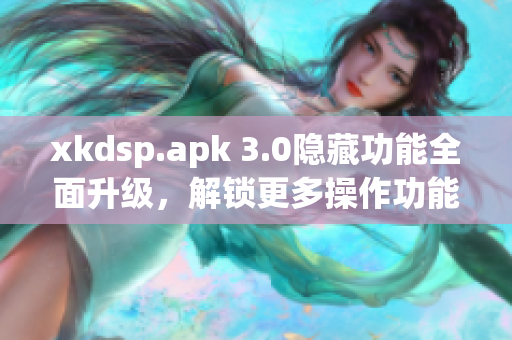 xkdsp.apk 3.0隱藏功能全面升級(jí)，解鎖更多操作功能