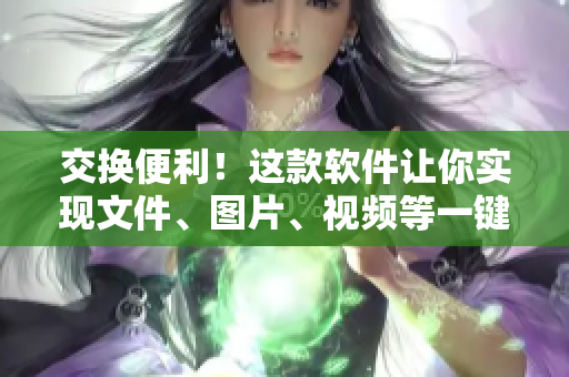 交換便利！這款軟件讓你實(shí)現(xiàn)文件、圖片、視頻等一鍵轉(zhuǎn)移