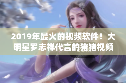2019年最火的視頻軟件！大明星羅志祥代言的豬豬視頻App 火爆全網(wǎng)