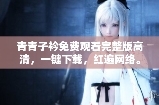 青青子衿免費觀看完整版高清，一鍵下載，紅遍網(wǎng)絡(luò)。