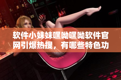 軟件小妹妹嘿呦嘿呦軟件官網(wǎng)引爆熱搜，有哪些特色功能？