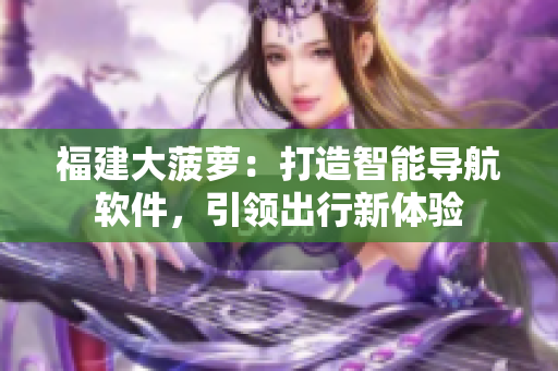福建大菠蘿：打造智能導(dǎo)航軟件，引領(lǐng)出行新體驗(yàn)