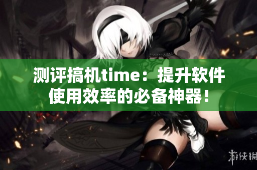 測評搞機(jī)time：提升軟件使用效率的必備神器！