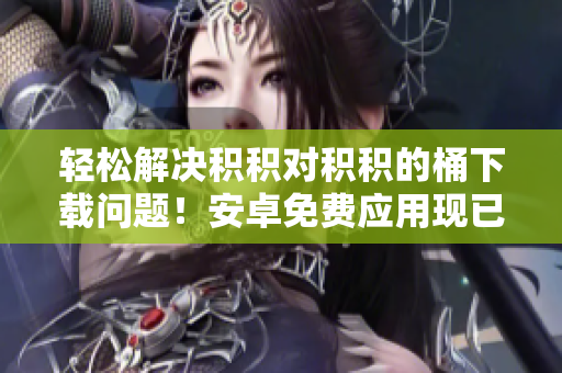 輕松解決積積對(duì)積積的桶下載問題！安卓免費(fèi)應(yīng)用現(xiàn)已推出！