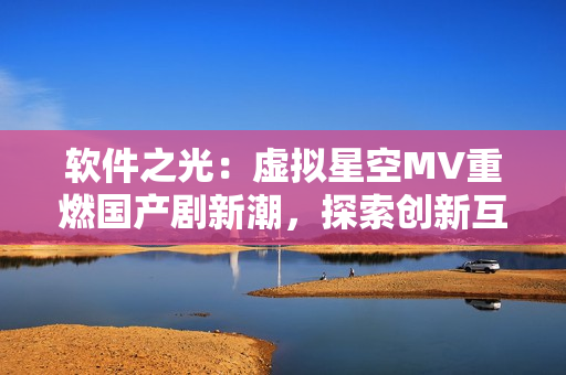 軟件之光：虛擬星空MV重燃國(guó)產(chǎn)劇新潮，探索創(chuàng)新互聯(lián)網(wǎng)時(shí)代特色
