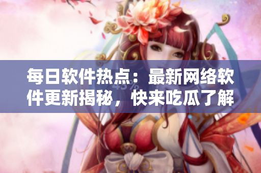 每日軟件熱點：最新網(wǎng)絡(luò)軟件更新揭秘，快來吃瓜了解一下！