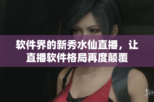 軟件界的新秀水仙直播，讓直播軟件格局再度顛覆