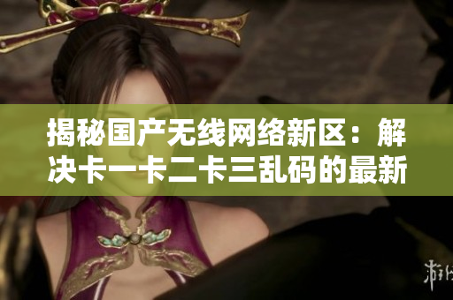 揭秘國(guó)產(chǎn)無(wú)線網(wǎng)絡(luò)新區(qū)：解決卡一卡二卡三亂碼的最新軟件