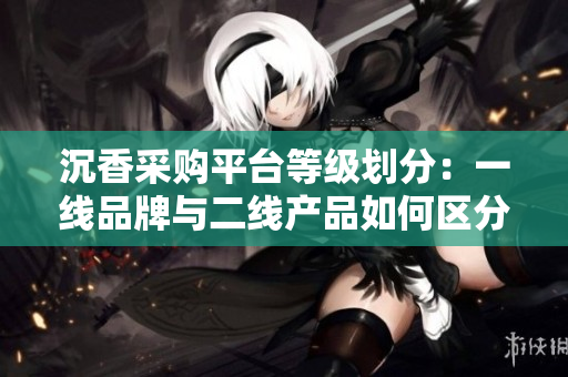沉香采購平臺等級劃分：一線品牌與二線產(chǎn)品如何區(qū)分？