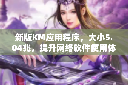 新版KM應用程序，大小5.04兆，提升網(wǎng)絡軟件使用體驗