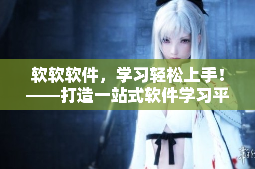 軟軟軟件，學(xué)習(xí)輕松上手！——打造一站式軟件學(xué)習(xí)平臺(tái)