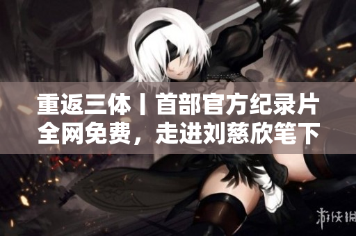 重返三體丨首部官方紀(jì)錄片全網(wǎng)免費(fèi)，走進(jìn)劉慈欣筆下宏大宇宙的故事！
