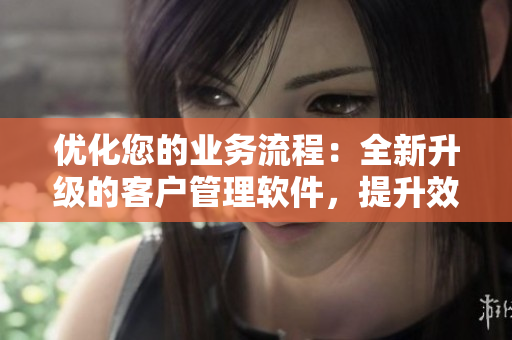 優(yōu)化您的業(yè)務(wù)流程：全新升級的客戶管理軟件，提升效率、增強(qiáng)客戶互動