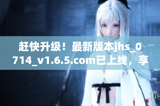 趕快升級！最新版本jhs_0714_v1.6.5.com已上線，享受更順暢體驗！