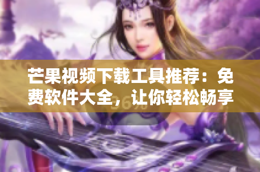 芒果視頻下載工具推薦：免費(fèi)軟件大全，讓你輕松暢享精彩影視內(nèi)容
