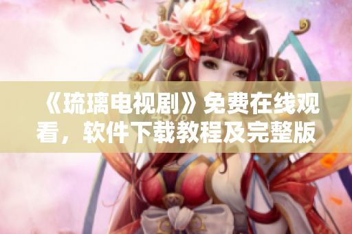 《琉璃電視劇》免費(fèi)在線觀看，軟件下載教程及完整版播放指南