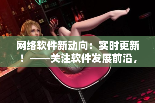 網(wǎng)絡軟件新動向：實時更新！——關注軟件發(fā)展前沿，緊貼技術更新步伐