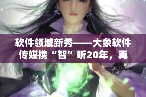 軟件領域新秀——大象軟件傳媒攜“智”聽20年，再掀創(chuàng)作熱潮！