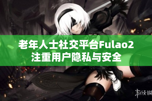 老年人士社交平臺(tái)Fulao2注重用戶(hù)隱私與安全