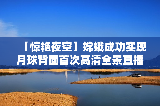 【驚艷夜空】嫦娥成功實(shí)現(xiàn)月球背面首次高清全景直播！